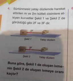 4.
Sürtünmesiz yatay düzlemde hareket
ettirilen m ve 2m kütleli cisimlere et-
kiyen kuvvetler Şekil 1 ve Şekil 2 de
görüldüğü gibi 2F ve 3F dir.
m
2m
2F
Şekil 1
3F
Şekil 2
Yatay düzlem
Yatay düzlem
Buna göre, Şekil 1 de oluşan ivme-
nin Şekil 2 de oluşan ivmeye oranı
kaçtır?
6