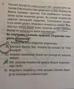 8.
Osmanlı Beyliği'nin ortaya çıkışını XIII. yüzyılın ikinci ya-
risinda Orta Anadolu'daki gelişmeler ve Batı Anadolu'da
Bizans toprakları üzerinde Türk beyliklerinin kuruluşu
süreci içinde incelemek gerekir. Bu süreçte Anadolu'da
yaşanan demografik değişimler, Türkmenlerin Anado-
lu'ya sürekli göçleri, Moğolların Anadolu'yu istilası, Ana-
dolu'nun dünya ticaret yolları üzerinde olması Osmanlı
Beyliği'nin kuruluşuna zemin hazırlamıştır.
Bu bilgilerden hareketle aşağıdaki yargılardan han-
gisine ulaşılamaz?
A) Anadolu'da etnik değişimler yaşanmıştır.
B Osmanlı Beyliği Batı Anadolu'da kurulan bir Türk
beyliğidir.
Anadolu uluslararası ticaret için elverişli bir konuma
sahiptir.
D) XIII. yüzyılda Anadolu'da sadece Bizans İmparator-
luğu vardır.
E) Moğolların Anadolu'yu istila etmeleri Osmanlı Beyli-
ği'nin kuruluşunu hızlandırmıştır.