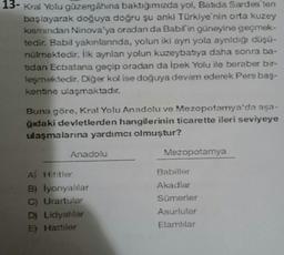 13- Kral Yolu güzergâhına baktığımızda yol, Batida Sardes ten
başlayarak doğuya doğru şu anki Türkiye'nin orta kuzey
kısmından Ninova'ya oradan da Babil'in güneyine geçmek-
tedir. Babil yakınlanında, yolun iki aynı yola aynıldığı düşü-
nülmektedir. İlk ayrılan yolun kuzeybatıya daha sonra ba-
bdan Ecbatana geçip oradan da İpek Yolu ile beraber bir-
leşmektedir. Diğer kol ise doğuya devam ederek Pers baş-
kentine ulaşmaktadır.
Buna göre, Kral Yolu Anadolu ve Mezopotamya'da aşa-
ğıdaki devletlerden hangilerinin ticarette ileri seviyeye
ulaşmalarına yardımcı olmuştur?
Anadolu
A Hititler
B)
C) Urartular
İyonyalılar
D) Lidyalılar
E) Hattiler
Mezopotamya
Sümerler
Asurlular