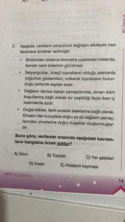 2.
Aşağıda, canlıların yeryüzüne dağılışını etkileyen bazı
faktörlere örnekler verilmiştir.
●
●
Birbirinden binlerce kilometre uzaklıktaki kıtalarda,
benzer canlı türlerinin görülmesi
Salyangozlar, kireçli toprakların olduğu alanlarda
yoğunluk gösterirken, volkanik toprakların bulun-
duğu yerlerde sayıları azdır.
Dağların denize bakan yamaçlarında, ılıman iklim
koşullarına bağlı olarak tür çeşitliliği fazla iken iç
kesimlerde azdır.
Doğal bitkiler, farklı sıcaklık isteklerine bağlı olarak,
Ekvator'dan kutuplara doğru ya da dağların yamaç-
larından zirvelerine doğru kuşaklar oluşturmuşlar-
dır.
Buna göre, verilenler arasında aşağıdaki kavram-
ların hangisine örnek yoktur?
A) İklim
D) İnsan
AYT-Coğrafya
B) Toprak
C) Yer şekilleri
E) Kıtaların kayması
4D Serisi Ⓡ
14