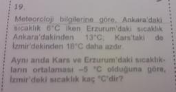 19.
Meteoroloji bilgilerine göre, Ankara'daki
sıcaklık 6°C iken Erzurum'daki sıcaklık
Ankara'dakinden 13°C; Kars'taki de
İzmir'dekinden 18°C daha azdır.
Aynı anda Kars ve Erzurum'daki sıcaklık-
ların ortalaması -5 °C olduğuna göre,
İzmir'deki sıcaklık kaç "C'dir?