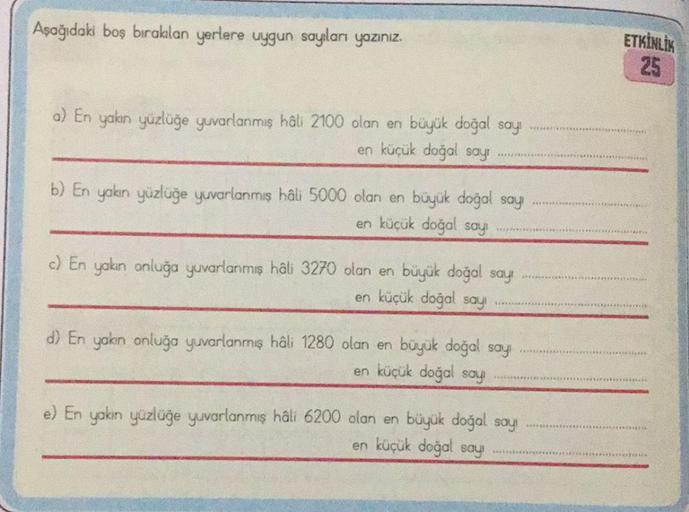 Aşağıdaki boş bırakılan yerlere uygun sayıları yazınız.
a) En yakın yüzlüğe yuvarlanmış hâli 2100 olan en büyük doğal sayı
en küçük doğal sayı
b) En yakın yüzlüğe yuvarlanmış hâli 5000 olan en büyük doğal say
en küçük doğal sayı
c) En yakın onluğa yuvarlan