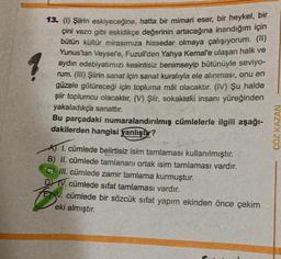 13. (1) Şiirin eskiyeceğine, hatta bir mimari eser, bir heykel, bir
çini vazo gibi eskidikçe değerinin artacağına inandığım için
bütün kültür mirasımıza hissedar olmaya çalışıyorum. (II)
Yunus'tan Veysel'e, Fuzuli'den Yahya Kemal'e ulaşan halk ve
aydın edebiyatımızı kesintisiz benimseyip bütünüyle seviyo-
rum. (III) Şiirin sanat için sanat kuralıyla ele alınması, onu en
güzele götüreceği için topluma mâl olacaktır. (IV) Şu halde
şiir toplumcu olacaktır. (V) Şiir, sokaktaki insanı yüreğinden
yakaladıkça sanattır.
Bu parçadaki numaralandırılmış cümlelerle ilgili aşağı-
dakilerden hangisi yanlıştır?
A) I. cümlede belirtisiz isim tamlaması kullanılmıştır.
B) II. cümlede tamlananı ortak isim tamlaması vardır.
C) III. cümlede zamir tamlama kurmuştur.
DV. cümlede sifat tamlaması vardır.
V. cümlede bir sözcük sıfat yapım ekinden önce çekim
eki almıştır.
CÖZ KAZAN