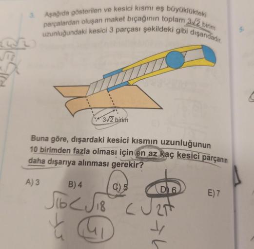 3. Aşağıda gösterilen ve kesici kısmı eş büyüklükteki
parçalardan oluşan maket bıçağının toplam 3√2 birim
uzunluğundaki kesici 3 parçası şekildeki gibi dışarıdadır.
3√2 birim
Buna göre, dışardaki kesici kısmın uzunluğunun
10 birimden fazla olması için en a