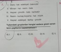 7
7. 1. Dans - hat - edebiyat - bakırcılık
II. Mimari - hat - resim - bale
III.
Heykel - çinicilik - bale - karikatür
IV. Resim - kumaş boyama - hat - müzik
V. Heykel- edebiyat - tezhip - çinicilik
Yukarıdaki gruplardan hangisi sadece güzel sanat-
ların çeşitlerini kapsamaktadır?
A) I.
B) II.
C) III.
D) IV.
E) V.
9.
