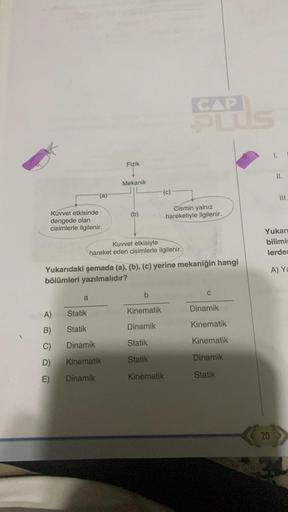 Kuvvet etkisinde
dengede olan
cisimlerle ilgilenir.
(a)
A)
B)
C)
D)
E)
a
Fizik
Mekanik
Kuvvet etkisiyle
hareket eden cisimlerle ilgilenir.
Statik
Statik
Dinamik
Kinematik
Dinamik
Yukarıdaki şemada (a), (b), (c) yerine mekaniğin hangi
bölümleri yazılmalıdır