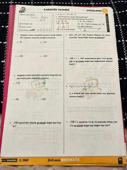 00 ST
Öğrenci Adı Soyadı:
C.-√165
c. -√69
Verildiği Tarih:.
Teslim Tarihi :
Performansıll: ✰✰✰✰✰
Vader Aydin
SIE
KAREKÖK TAHMİNİ
1. Aşağıda verilen kareköklü sayıların hangi ardışık
tam sayıların arasında olduğunu bulunuz.
a. √75
b. √110
Subungan isignar neb
1
MateMito 8. SINIF
ç. -√220
2. Aşağıda verilen kareköklü sayıların hangi tam sa-
yıya daha yakın olduğunu bulunuz.
a. √179
b. √108
a>b>c-√a> √b> √c
► 18 hangi tam sayıya daha yakındır?
► 18 sayısına yakın tam kare sayılar 16 ve 25'tir.
► 16 <18 < 25
18-16=2 birim
√16 <√18 < √25
↓
√25
↓
4< 18 < 5
√18, 4 ile 5 arasındadır.
ç. -√226
$-8 (A
by soud
3. √145 sayısından büyük en küçük doğal sayı kaç-
tır?
of Q £6 (8
el
er (0
MUYGULAMA 17
25-18=7 birim olduğu için 18
4'e daha yakındır.
4
5
hullad Abie
4. Alanı 190 cm² olan karesel bölgenin bir kenar
uzunluğu hangi doğal sayıya en yakındır?
18
Hvse bolasit polo shi
nalo sbrieem Er all of onbe
soanayod usus mel
TATY
5. √225 <A <√441 sıralamasına göre A'nın en bü-
yük ve en küçük doğal sayı değerlerinin toplamı
kaçtır?
-ulo ouinciale A
6.
na ninige de
√218
x, y ardışık tam sayı olmak üzere x+y işleminin
sonucu kaçtır?
colorido lososa siltov inale SDPOVA
alloab brems met moot van die jag
2+1 ARADA MATEMATİK
(A
7. √158 + x sayısının 13 ile 14 arasında olması için
x'in en küçük doğal sayı değeri kaç olur?
1
33