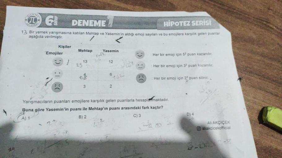 }
G
DENEME
HIPOTEZ SERİSİ
13 Bir yemek yarışmasına katılan Mehtap ve Yasemin'in aldığı emoji sayıları ve bu emojilere karşılık gelen puanlar
aşağıda verilmiştir.
Kişiler
Emojiler
Mehtap
25
13
3
Yasemin
12
6
162
2
: Her bir emoji için 52 puan kazanılır.
Her