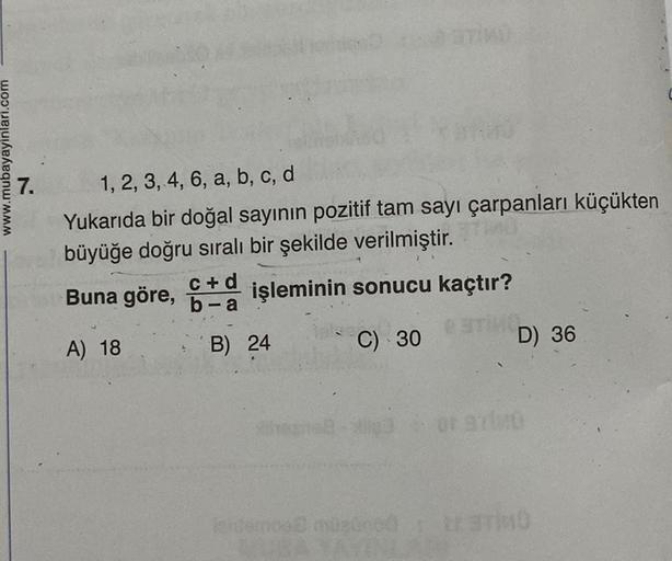 www.mubayayinlari.com
7.
TİKÜ
1, 2, 3, 4, 6, a, b, c, d
Yukarıda bir doğal sayının pozitif tam sayı çarpanları küçükten
büyüğe doğru sıralı bir şekilde verilmiştir.
Buna göre, + işleminin sonucu kaçtır?
b-a
A) 18
C) 30
ESTIMO
B) 24
or 97
D) 36
ishtemos mis