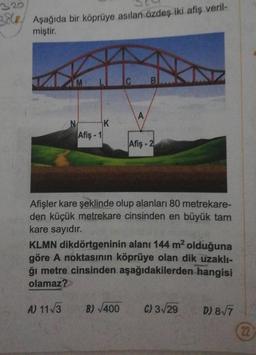 320
38. Aşağıda bir köprüye asılan özdeş iki afiş veril-
miştir.
N
Afiş-1
K
C B
A
B)√400
Afiş-2
Afişler kare şeklinde olup alanları 80 metrekare-
den küçük metrekare cinsinden en büyük tam
kare sayıdır.
KLMN dikdörtgeninin alanı 144 m² olduğuna
göre A noktasının köprüye olan dik uzaklı-
ğı metre cinsinden aşağıdakilerden hangisi
olamaz?
A) 11√3
C) 3√29
D) 8√7
22