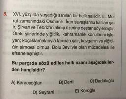 8. XVI. yüzyılda yaşadığı sanılan bir halk şairidir. III. Mu-
rat zamanındaki Osmanlı - İran savaşlarına katılan şa-
ir, Şirvan ve Tebriz'in alınışı üzerine destan söylemiştir.
Öteki şiirlerinde yiğitlik, kahramanlık konularını işle-
yen; koçaklamalarıyla tanınan şair, kavganın ve yiğitli-
ğin simgesi olmuş, Bolu Beyi'yle olan mücadelesi ile
efsaneleşmiştir.
Bu parçada sözü edilen halk ozanı aşağıdakiler-
den hangisidir?
A) Karacaoğlan
D) Seyrani
B) Dertli
C) Dadaloğlu
E) Köroğlu