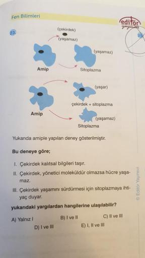 Fen Bilimleri
Amip
Amip
(çekirdek)
(yaşamaz)
A) Yalnız I
(yaşamaz)
Sitoplazma
D) I ve III
(yaşar)
çekirdek + sitoplazma
(yaşamaz)
Yukarıda amiple yapılan deney gösterilmiştir.
Sitoplazma
Bu deneye göre;
1. Çekirdek kalıtsal bilgileri taşır.
II. Çekirdek, y