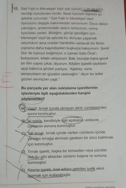 Sait Faik'in Menekşeli Vadi adlı öyküsü Lütfi Akad'ın
sevdiği öykülerden biridir. Akad öyküyle ilişkisini şu
şekilde yorumlar: "Sait Faik'in Menekşeli Vadi
öyküsünü değişik bakımlardan seviyorum: Önce dilinin
yalınlığını, anlatımındaki sesini seviyorum, sonra
öyküdeki yerleri. Bildiğim, görüp gezdiğim için...
Menekşeli Vadi'de aslında bu dünyayı yaşamak
istiyordum ama oradan hareketle vanılacak bir filmin
yapısına daha başındayken kuşkuyla bakıyorum. Şeref
Gür de öyküyü beğeniyor, o zaman Safa Önal'ı
buluyorum, kitabı veriyorum. Bak, bundan bana güzel
bir film yapısı çıkar, diyorum. Kitabın işaretli sayfasını
açıp bakınca gözleri parlıyor, 'Ağabey, sana
senaryoların en güzelini vereceğim.' diyor bu sefer
gözleri sevinçten yaşlı."
Bu parçada yer alan noktalama işaretlerinin
işlevleriyle ilgili aşağıdakilerden hangisi
söylenemez?
A Virgül, tırnak içinde olmayan alıntı cümlelerinden
sonra konmuştur.
BIki nokta, kendisiyle ilgili açıklama verilecek
cumlenin sonuna konmuştur.
C) Tek tırnak, tırnak içinde verilen cümlenin içinde
yeniden tırnağa alınması gereken bir sözü belirtmek
için konmuştur.
D) Tırnak işareti, başka bir kimseden veya yazıdan
olduğu gibi aktarılan sözlerin başına ve sonuna
konmuştur.
E) Kesme işareti, özel adlara getirilen iyelik ekini
ayırmak için kullanılmıştır.
Diner sayfaya geçiniz.