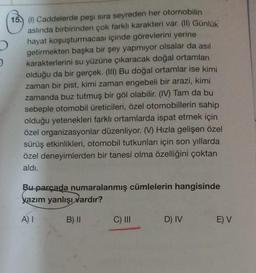 15.) (1) Caddelerde peşi sıra seyreden her otomobilin
aslında birbirinden çok farklı karakteri var. (II) Günlük
hayat koşuşturmacası içinde görevlerini yerine
getirmekten başka bir şey yapmıyor olsalar da asıl
karakterlerini su yüzüne çıkaracak doğal ortamları
olduğu da bir gerçek. (III) Bu doğal ortamlar ise kimi
zaman bir pist, kimi zaman engebeli bir arazi, kimi
zamanda buz tutmuş bir göl olabilir. (IV) Tam da bu
sebeple otomobil üreticileri, özel otomobillerin sahip
olduğu yetenekleri farklı ortamlarda ispat etmek için
özel organizasyonlar düzenliyor. (V) Hızla gelişen özel
sürüş etkinlikleri, otomobil tutkunları için son yıllarda
özel deneyimlerden bir tanesi olma özelliğini çoktan
aldı.
Bu parçada numaralanmış cümlelerin hangisinde
kazım yanlışı vardır?
A) I
B) II
C) III
D) IV
E) V