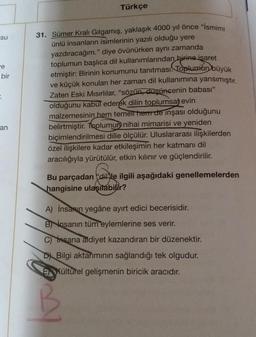 su
e
bir
:
an
Türkçe
31. Sümer Kralı Gılgamış, yaklaşık 4000 yıl önce "İsmimi
ünlü insanların isimlerinin yazılı olduğu yere
yazdıracağım." diye övünürken aynı zamanda
toplumun başlıca dil kullanımlarından birine isaret
etmiştir: Birinin konumunu tanıtması. Toplumun büyük
ve küçük konuları her zaman dil kullanımına yansımıştır.
Zaten Eski Mısırlılar, "sözün, düşüncenin babası"
olduğunu kabul ederek dilin toplumsal evin
malzemesinin hem temell hem de inşası olduğunu
belirtmiştir. Toplumun nihai mimarisi ve yeniden
biçimlendirilmesi dille ölçülür. Uluslararası ilişkilerden
özel ilişkilere kadar etkileşimin her katmanı dil
aracılığıyla yürütülür, etkin kılınır ve güçlendirilir.
Bu parçadan dille ilgili aşağıdaki genellemelerden
hangisine ulaşılabilir?
A) İnsanın yegâne ayırt edici becerisidir.
B) insanın tüm eylemlerine ses verir.
C) Insana aidiyet kazandıran bir düzenektir.
D Bilgi aktarımının sağlandığı tek olgudur.
EXültürel gelişmenin biricik aracıdır.
12