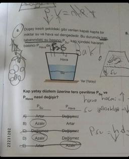 6.
Se
22231202
PX=d/kx
Düşey kesiti şekildeki gibi verilen kapalı kapta bir
miktar su ve hava ısıl dengededir. Bu durumda kap
tabanındaki su basıncıLP su kap içindeki havanın
basıncı P dir
Su'
Hava
Bak
Po
Su
Hava
A)
Artar
B)
Azalır
C) Değişmez
D)
Azalır
Arter
Su
Kap yatay düzlem üzerine ters çevrilirse Psu ve
Su
PHava nasıl değişir?
P
Hava
Değişmez
Artar
Yer (Yatay)
Değişmez
Değişmez
Azalır
0 Yo
yo
Su
8.
hava hocmi
Su yüksekliği V
h.d.
Psu