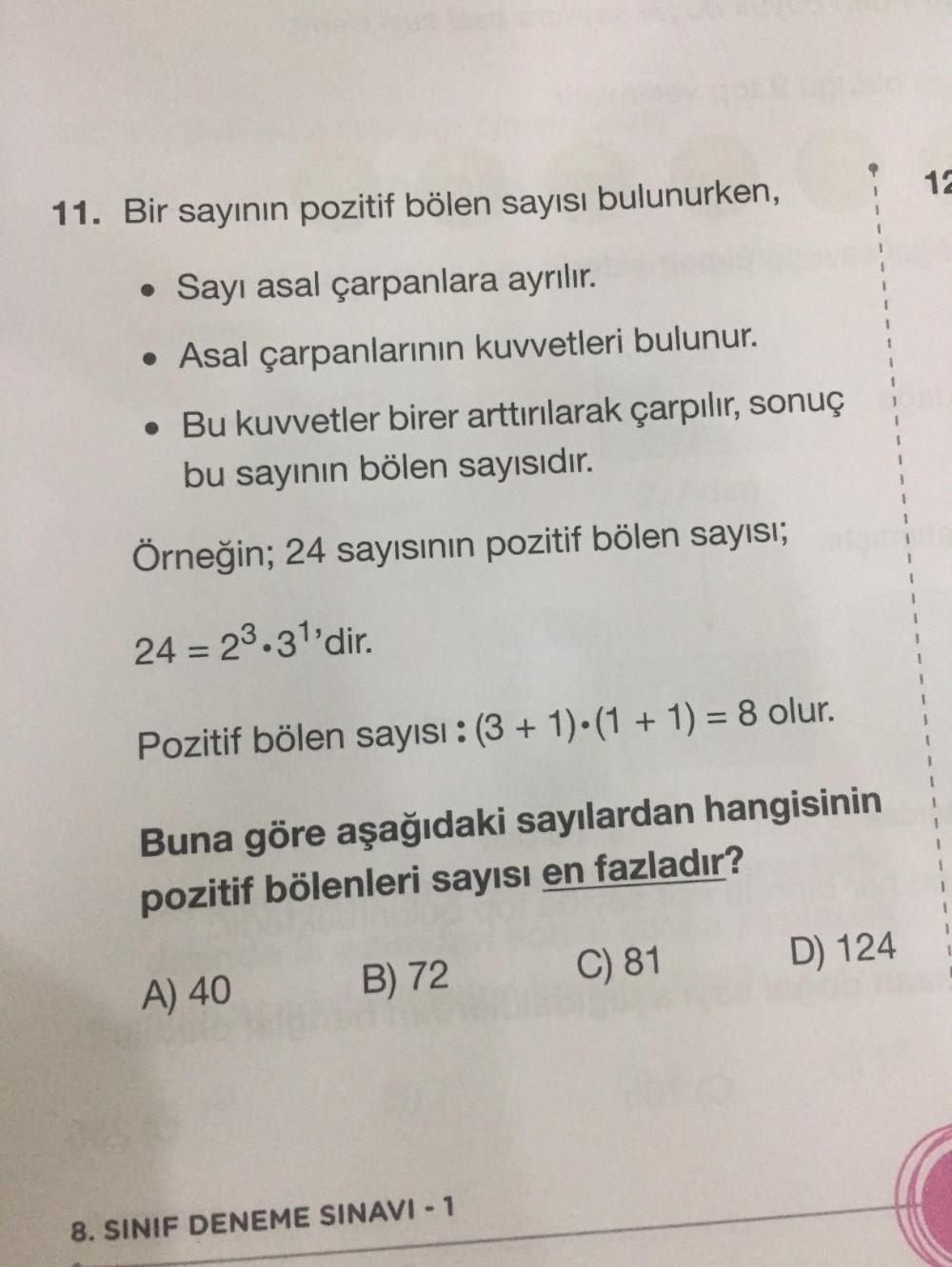 11. Bir sayının pozitif bölen sayısı bulunurken,
• Sayı asal çarpanlara ayrılır.
• Asal çarpanlarının kuvvetleri bulunur.
. Bu kuvvetler birer arttırılarak çarpılır, sonuç
bu sayının bölen sayısıdır.
Örneğin; 24 sayısının pozitif bölen sayısı;
24 = 2³.3¹'d