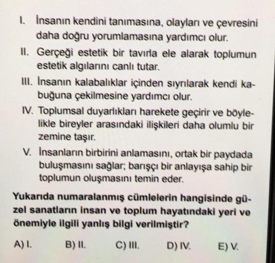 1. İnsanın kendini tanımasına,
daha doğru yorumlamasına
II. Gerçeği estetik bir tavırla ele alarak toplumun
estetik algılarını canlı tutar.
olayları ve çevresini
yardımcı olur.
III. İnsanın kalabalıklar içinden sıyrılarak kendi ka-
buğuna çekilmesine yardı