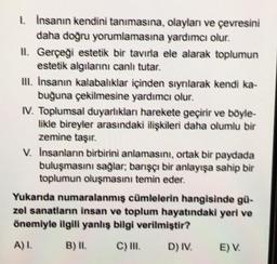 1. İnsanın kendini tanımasına,
daha doğru yorumlamasına
II. Gerçeği estetik bir tavırla ele alarak toplumun
estetik algılarını canlı tutar.
olayları ve çevresini
yardımcı olur.
III. İnsanın kalabalıklar içinden sıyrılarak kendi ka-
buğuna çekilmesine yardımcı olur.
IV. Toplumsal duyarlıkları harekete geçirir ve böyle-
likle bireyler arasındaki ilişkileri daha olumlu bir
zemine taşır.
V. Insanların birbirini anlamasını, ortak bir paydada
buluşmasını sağlar; barışçı bir anlayışa sahip bir
toplumun oluşmasını temin eder.
Yukarıda numaralanmış cümlelerin hangisinde gü-
zel sanatların insan ve toplum hayatındaki yeri ve
önemiyle ilgili yanlış bilgi verilmiştir?
A) I.
B) II.
C) III.
D) IV.
E) V.