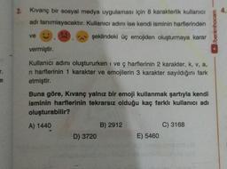 2. Kıvanç bir sosyal medya uygulaması için 8 karakterlik kullanıcı
adı tanımlayacaktır. Kullanıcı adını ise kendi isminin harflerinden
şeklindeki üç emojiden oluşturmaya karar
ve
vermiştir.
Kullanıcı adını oluştururken i ve ç harflerinin 2 karakter, k, v, a,
n harflerinin 1 karakter ve emojilerin 3 karakter sayıldığını fark
etmiştir.
Buna göre, Kıvanç yalnız bir emoji kullanmak şartıyla kendi
isminin harflerinin tekrarsız olduğu kaç farklı kullanıcı adı
oluşturabilir?
A) 1440
D) 3720
B) 2912
E) 5460
C) 3168
/benimhocam