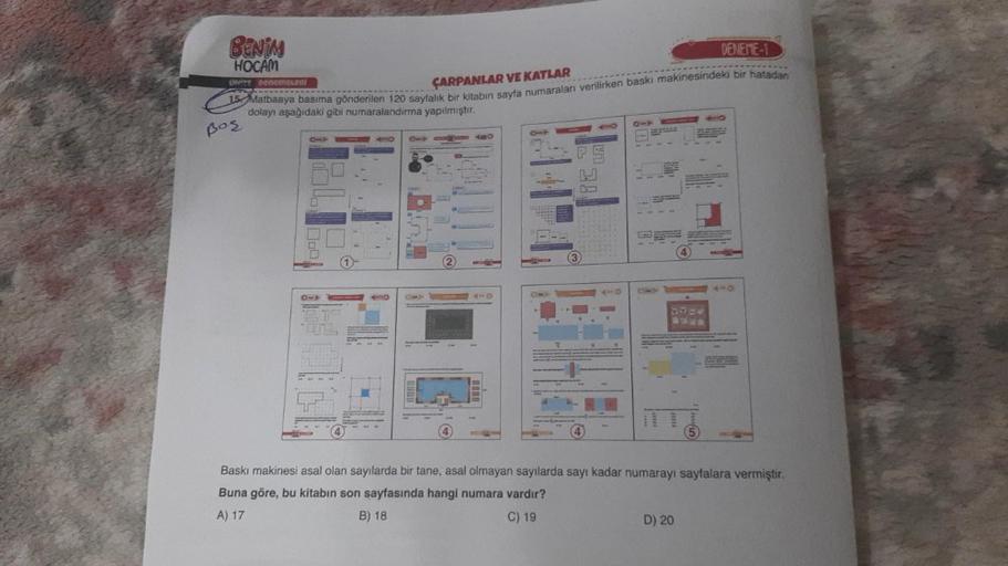 BENIM
HOCAM
DENEME-1
ÇARPANLAR VE KATLAR
15 Matbaaya basima gönderilen 120 sayfalık bir kitabın sayfa numaraları verilirken baskı makinesindeki bir hatadan
dolayı aşağıdaki gibi numaralandırma yapılmıştır.
UNITE Denemeleni
Boş
410
OMP
4
4
100
ELEASE
Baskı