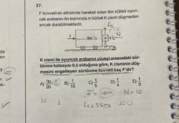 de
en
r.
k-
37.
F kuvvetinin etkisinde hareket eden 9m kütleli oyun-
cak arabanın ön kısmında m kütleli K cismi düşmeden
ancak durabilmektedir.
A)
20
K cismi ile oyuncak arabanın yüzeyi arasındaki sür-
tünme katsayısı 0,5 olduğuna göre, K cisminin düş-
mesini engelleyen sürtünme kuvveti kaç F'dir?
D) 1 B)
10
1
B)
9m
10
mk
C)-/
F = (10m)
N
fs=soms
N = 10
1.00