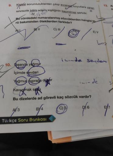 9.
Kişisel sorumluluklardan çıkıp evrensel boyutlara varan
sınırsızlık bilim adamı kişiliğinin kaçınılmaz şartıdır.
(1
V
Bu cümledeki numaralanmış sözcüklerden hangisi tü-
rü bakımından ötekilerden farklıdır?
/
10. Dışarıda yağmur
İçimde sevdan
Yağmun topr