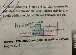 O. Kütleleri sırasıyla 4 kg ve 6 kg olan cisimler ile
şekildeki sistem kurulmuştur. Sadece cisimler ara-
sında sürtünme olup sürtünme katsayısı 0,5 dir.
m₁ = 4 kg
fsl=201
L
N
F = 12N
T
K=0,5 201
m₂ 6 kg
=
Kuvvet 12N olduğuna göre, ip gerilme kuvveti
kaç N dur?
KAVRAMA