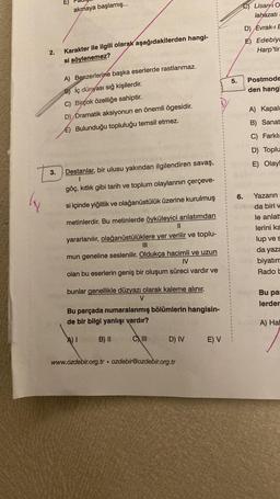 ly
2.
E)
akmaya başlamış...
Karakter ile ilgili olarak aşağıdakilerden hangi-
si söylenemez?
A) Benzerlerine başka eserlerde rastlanmaz.
B) iç dünyası sığ kişilerdir.
C) Birçok özelliğe sahiptir.
D) Dramatik aksiyonun en önemli ögesidir.
E) Bulunduğu topluluğu temsil etmez.
3. Destanlar, bir ulusu yakından ilgilendiren savaş,
1
göç, kıtlık gibi tarih ve toplum olaylarının çerçeve-
si içinde yiğitlik ve olağanüstülük üzerine kurulmuş
metinlerdir. Bu metinlerde öyküleyici anlatımdan
||
yararlanılır, olağanüstülüklere yer verilir ve toplu-
III
mun geneline seslenilir. Oldukça hacimli ve uzun
IV
olan bu eserlerin geniş bir oluşum süreci vardır ve
bunlar genellikle düzyazı olarak kaleme alınır.
V
Bu parçada numaralanmış bölümlerin hangisin-
de bir bilgi yanlışı vardır?
A) I
B) II
CIII
D) IV
www.ozdebir.org.tr ozdebir@ozdebir.org.tr
.
E) V
5.
Lisan40
lahazatı
D) Evrak-I E
E) Edebiya
Harp'tir
Postmode
den hangi
A) Kapal
B) Sanat
C) Farklı
D) Toplu
E) Olayl
Yazarın
6.
Soda biri v
le anlat
lerini ka
lup ve s
da yaza
biyatım
Rado b
Bu pa
lerder
A) Hal