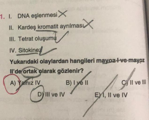 1. I. DNA eşlenmesi X
II. Kardeş kromatit ayrılmas
III. Tetrat oluşumu
IV. Sitokinez
Yukarıdaki olaylardan hangileri mayoz+ve-mayoz
Il'de ortak olarak gözlenir?
B) I ve II
Dave
DY III ve IV
A) Yalnız IV
CIl ve Ill
EXI, II ve IV