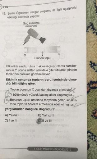 FEN
12. Şerife Öğretmen rüzgâr oluşumu ile ilgili aşağıdaki
etkinliği sınıfında yapıyor.
d
Saç kurutma
makinesi
Pinpon topu
Etkinlikte saç kurutma makinesi çalıştırılarak cam bo-
runun Y ucuna üstten şekildeki gibi tutularak pinpon
toplarının hareketi gözl