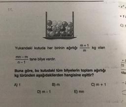 Yukarıdaki kutuda her birinin ağırlığı
mn-m
n-1
tane bilye vardır.
D) m-1
m+1
m
Buna göre, bu kutudaki tüm bilyelerin toplam ağırlığı
kg türünden aşağıdakilerden hangisine eşittir?
A) 1
C) m + 1
B) m
kg olan
E) mn
+x²
+ 1
C) 1
+S
25
CONFROND
ida.