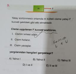 5.
E
Yatay sürtünmesiz ortamda m kütleli cisme yatay F
kuvveti şekildeki gibi etki etmektedir.
A) Yalnız I
F
Cisme uygulanan F kuvveti azaltılırsa,
1. Cismin ivmesi azalır.
II. Cisim hızlanır.
III. Cisim yavaşlar.
yargılarından hangileri gerçekleşir?
B) Yalnız II
D) I ve II
Famia
↓
E) II ve III
C) Yalnız III