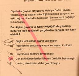 3.
Diyarbakır Çayönü Höyüğü ve Malatya Cafer Höyüğü
yerleşkelerinde yapılan arkeolojik kazılarda dünyanın en
eski buğday türlerinden birisi olan "Emmer evcil buğdayı"
bulunmuştur.
Bu bilgiler Çayönü ve Cafer Höyüğü'nde yaşamış
kültür ile ilgili aşağıdaki yargılardan hangisi için kanıt
olabilir?
A Başka toplumlarla ticaret yapılmıştır.
B)
Insanları bir arada yaşamaya zorlayan bir otorite
vardır.
C) Hayvancılık önemini kaybetmiştir.
D) Çok eski dönemlerden itibaren üreticilik başlamıştır.
E) Üretim, tüketimden daha çok olmuştur.