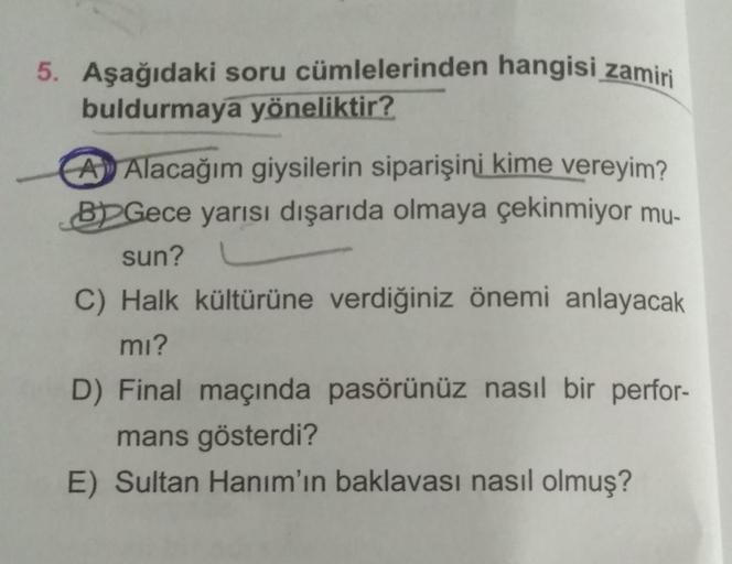 5. Aşağıdaki soru cümlelerinden hangisi zamiri
buldurmaya yöneliktir?
A Alacağım giysilerin siparişini kime vereyim?
BGece yarısı dışarıda olmaya çekinmiyor mu-
sun?
C) Halk kültürüne verdiğiniz önemi anlayacak
mı?
D) Final maçında pasörünüz nasıl bir perf