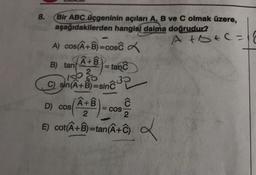 8.
Bir ABC üçgeninin açıları A, B ve C olmak üzere,
aşağıdakilerden hangisi daima doğrudur?
A+b+c=
A) cos(A+B)=cosc
B) tan(A+B= tanc
100 50
C) sin(A+B)=sinc
(A+B)=
D) cos
2
E) cot(A+B)=tan(A+C) 2
= COS
Ĉ
2