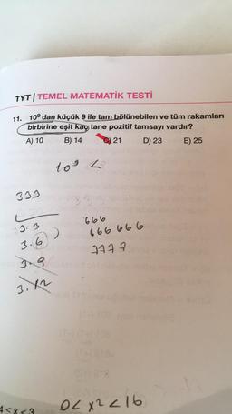 TYT TEMEL MATEMATİK TESTİ
11. 10⁹ dan küçük 9 ile tam bölünebilen ve tüm rakamları
birbirine eşit kaç tane pozitif tamsayı vardır?
A) 10
B) 14
21
D) 23
E) 25
333
3.3
3.6
199
3.4
4<x<3
109
)
29
3 Bung
666
6666666
7777
S
02x2216