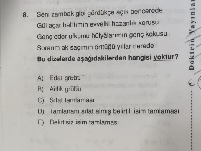 Seni zambak gibi gördükçe açık pencerede
Gül açar bahtımın evvelki hazanlık korusu
Genç eder ufkumu hülyâlarımın genç kokusu
Sorarım ak saçımın örttüğü yıllar nerede
Bu dizelerde aşağıdakilerden hangisi yoktur?
A) Edat grubu
B) Aitlik grubu
C) Sifat tamlam