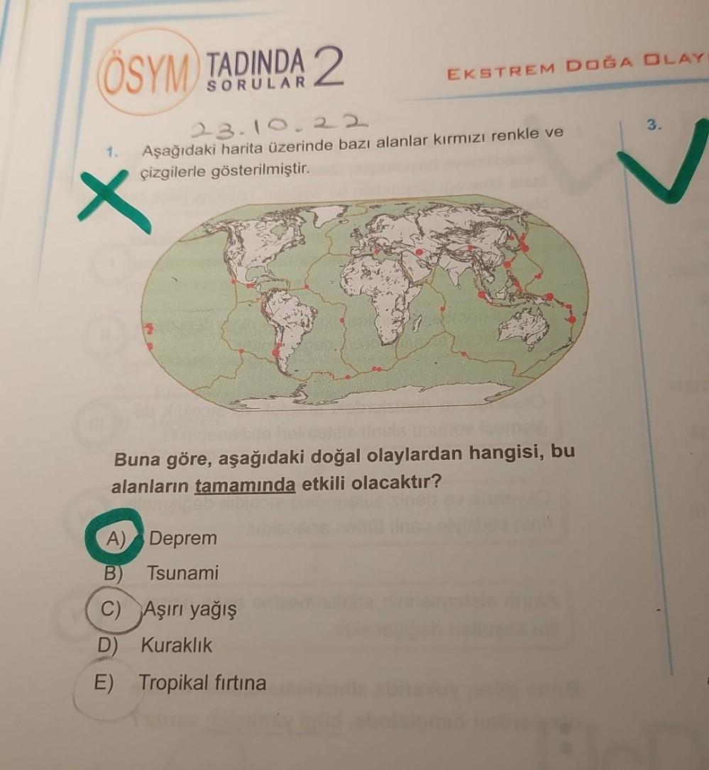 ÖSYM TADINDA 2
23.10.22
Aşağıdaki harita üzerinde bazı alanlar kırmızı renkle ve
çizgilerle gösterilmiştir.
1.
X
EKSTREM DOĞA OLAY
halincible incas younge
Buna göre, aşağıdaki doğal olaylardan hangisi, bu
alanların tamamında etkili olacaktır?
A) Deprem
B)