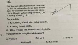 16.
Sürtünmeli eğik düzlemin alt ucundan
Vo hizi ile atılan cismin bir süre sonra
aynı noktadan v hızı ile geçtiği gözle-
niyor. Cismin yukarı çıkış süresi t₁, ge-
ri dönüş süresi t₂ dir.
Buna göre,
1. t₂ süresi t, süresinden daha fazladır.
II. v hizi vo hızına eşittir.
III. Çıkış ivmesi, iniş ivmesinden büyüktür.
yargılarından hangileri doğrudur?
A) Yalnız I
B) I ve II
D) II ve III
Vo
E) I, II ve III
C) I ve III