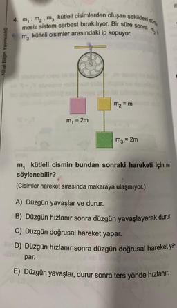 Nihat Bilgin Yayıncılık
sür
4. M₁, M₂, M, kütleli cisimlerden oluşan şekildeki s
mesiz sistem serbest bırakılıyor. Bir süre sonra
m₂ kütleli cisimler arasındaki ip kopuyor.
m₁ = 2m
m₂ = m
m3 = 2m
m, kütleli cismin bundan sonraki hareketi için ne
söylenebilir?
(Cisimler hareket sırasında makaraya ulaşmıyor.)
111
A) Düzgün yavaşlar ve durur.
B) Düzgün hızlanır sonra düzgün yavaşlayarak durur.
C) Düzgün doğrusal hareket yapar.
D) Düzgün hızlanır sonra düzgün doğrusal hareket ya-
par.
E) Düzgün yavaşlar, durur sonra ters yönde hızlanır.