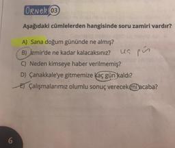 6
ÖRNER 03
Aşağıdaki cümlelerden hangisinde soru zamiri vardır?
A) Sana doğum gününde ne almış?
B) Izmir'de ne kadar kalacaksınız?
C) Neden kimseye haber verilmemiş?
D) Çanakkale'ye gitmemize kaç gün kaldı?
EÇalışmalarımız olumlu sonuç verecek mi acaba?
ua pús