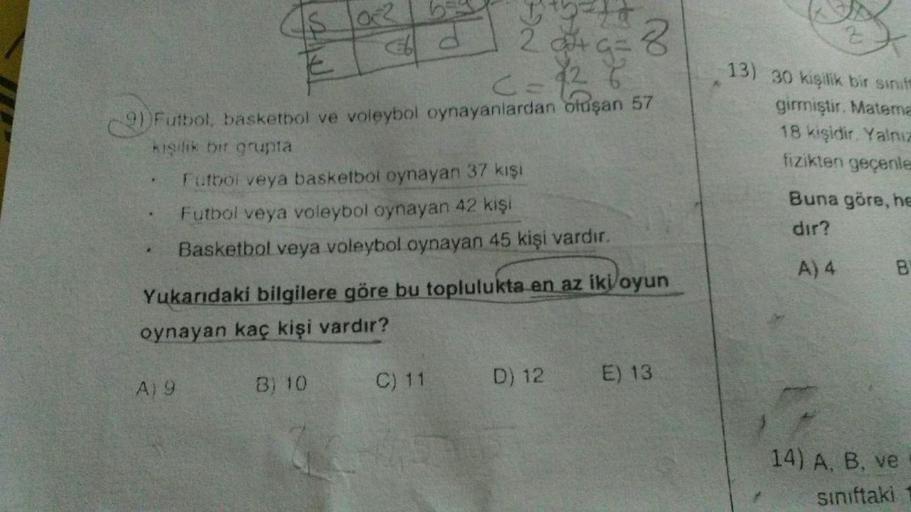 *
A
9+9=8
2) Futbol, basketbol ve voleybol oynayanlardan oluşan 57
kişilik bir grupta
Futbol veya basketbol oynayan 37 kişi
Futbol veya voleybol oynayan 42 kişi
Basketbol veya voleybol oynayan 45 kişi vardır.
102
A19
B) 10
d
Yukarıdaki bilgilere göre bu to