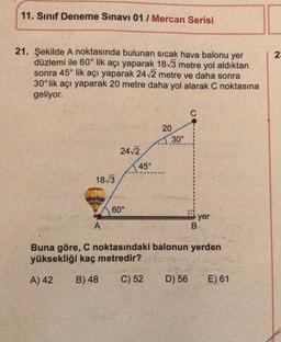 11. Sınıf Deneme Sınavı 01/ Mercan Serisi
21. Şekilde A noktasında bulunan sıcak hava balonu yer
düzlemi ile 60° lik açı yaparak 18√3 metre yol aldıktan
sonra 45° lik açı yaparak 24√2 metre ve daha sonra
30°lik açı yaparak 20 metre daha yol alarak C noktasına
geliyor.
18√3
A
24√2
60°
45°
20
30°
C
D) 56
B
yer
Buna göre, C noktasındaki balonun yerden
yüksekliği kaç metredir?
A) 42
B) 48
C) 52
E) 61
2:
N