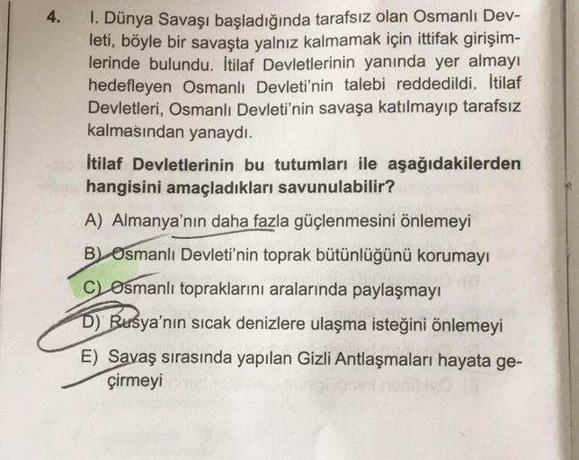 4.
1. Dünya Savaşı başladığında tarafsız olan Osmanlı Dev-
leti, böyle bir savaşta yalnız kalmamak için ittifak girişim-
lerinde bulundu. İtilaf Devletlerinin yanında yer almayı
hedefleyen Osmanlı Devleti'nin talebi reddedildi. İtilaf
Devletleri, Osmanlı D