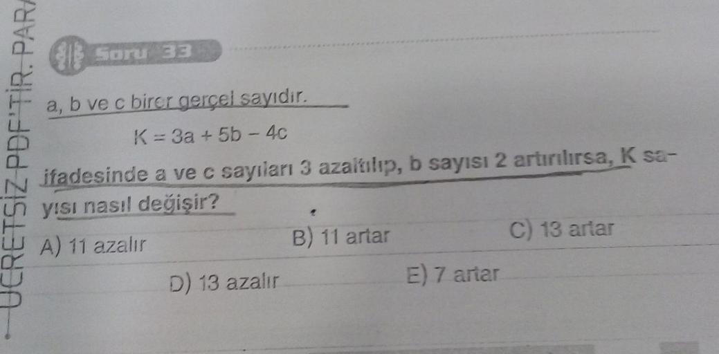 JCRETSIZ PDF'TIR. PARA
Soru 33
a, b ve c birer gerçel sayıdır.
K = 3a + 5b-4c
ifadesinde a ve c sayıları 3 azaltılıp, b sayısı 2 artırılırsa, K sa-
yısı nasıl değişir?
WA) 11 azalır
D) 13 azalır
B) 11 artar
E) 7 artar
C) 13 artar