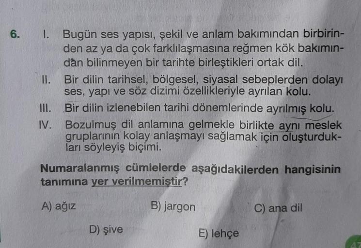 6.
1. Bugün ses yapısı, şekil ve anlam bakımından birbirin-
den az ya da çok farklılaşmasına reğmen kök bakımın-
dan bilinmeyen bir tarihte birleştikleri ortak dil.
II.
Bir dilin tarihsel, bölgesel, siyasal sebeplerden dolayı
ses, yapı ve söz dizimi özelli