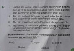 6.
1. Bugün ses yapısı, şekil ve anlam bakımından birbirin-
den az ya da çok farklılaşmasına reğmen kök bakımın-
dan bilinmeyen bir tarihte birleştikleri ortak dil.
II.
Bir dilin tarihsel, bölgesel, siyasal sebeplerden dolayı
ses, yapı ve söz dizimi özellikleriyle ayrılan kolu.
III.
IV.
Bir dilin izlenebilen tarihi dönemlerinde ayrılmış kolu.
Bozulmuş dil anlamına gelmekle birlikte aynı meslek
gruplarının kolay anlaşmayı sağlamak için oluşturduk-
ları söyleyiş biçimi.
Numaralanmış cümlelerde aşağıdakilerden hangisinin
tanımına yer verilmemiştir?
A) ağız
B) jargon
D) şive
E) lehçe
C) ana dil