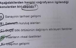 Aşağıdakilerden hangisi coğrafyanın ilgilendiği
konulardan biri değildir?
A Sanayinin tarihsel gelişimi
B) Şehirlerin kuruluş alanları
C) Dogal bitki örtüsünün dağılışını etkileyen faktörler
D insanların ırksal özellikleri
E) Ulaşımın gelişimi