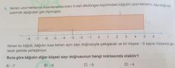 8. Kenan; uzun kenarının kısa kenarına oranı 4 olan dikdörtgen biçimindeki kâğıdın uzun kenarını, sayı doğrusu
üzerinde aşağıdaki gibi ölçmüştür.
-5
-6
4
C) -5
5
-8
-7
-2
-3
-4
0
-1
2
1
3
Kenan bu kâğıdı, kâğıdın kısa kenarı aynı sayı doğrusuyla çakışacak ve bir köşesi -3 sayısı hizasına ge-
lecek şekilde yerleştiriyor.
Buna göre kâğıdın diğer köşesi sayı doğrusunun hangi noktasında olabilir?
A) -7
B) -6
D) -4
6